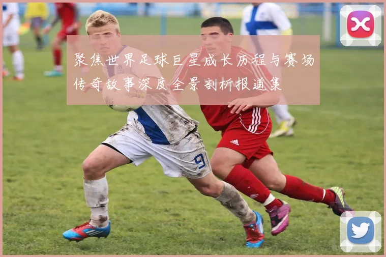聚焦世界足球巨星成长历程与赛场传奇故事深度全景剖析报道集