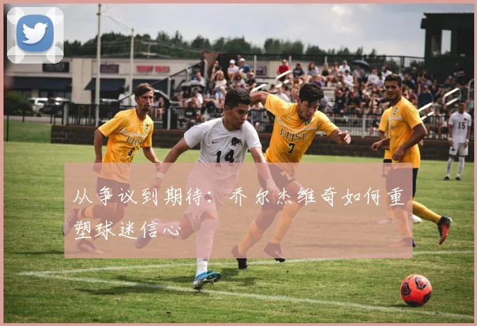 从争议到期待：乔尔杰维奇如何重塑球迷信心