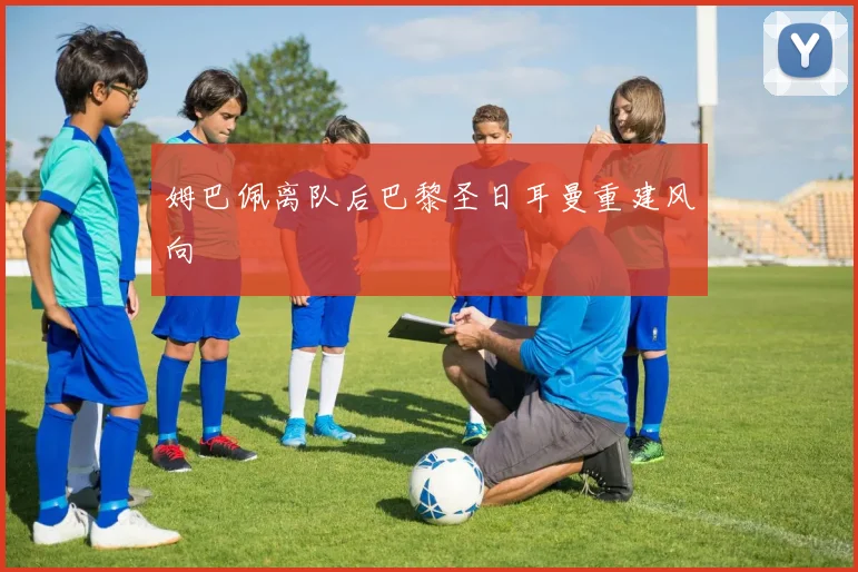 姆巴佩离队后巴黎圣日耳曼重建风向