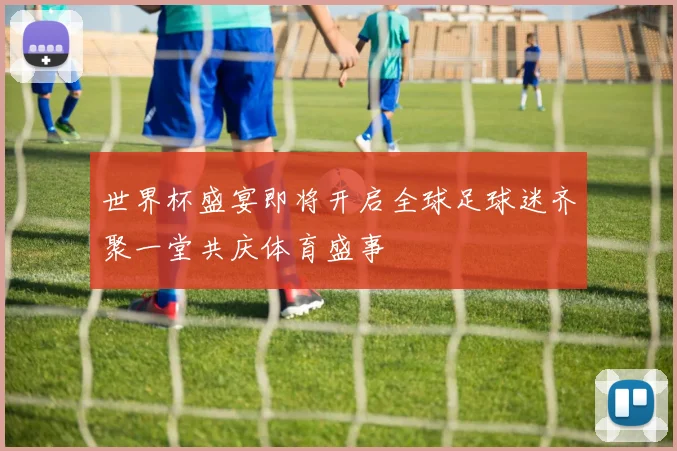 世界杯盛宴即将开启全球足球迷齐聚一堂共庆体育盛事