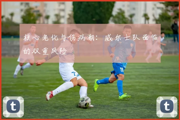 核心老化与伤病潮：威尔士队面临的双重风险
