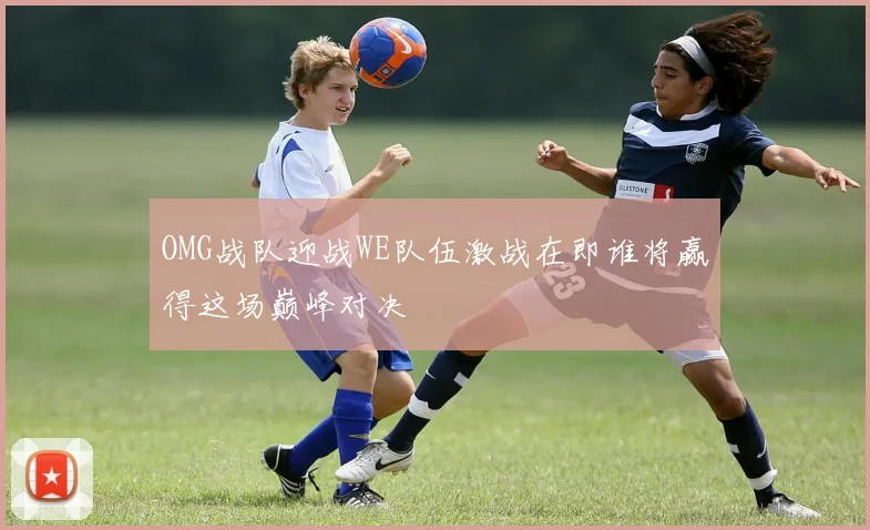 OMG战队迎战WE队伍激战在即谁将赢得这场巅峰对决