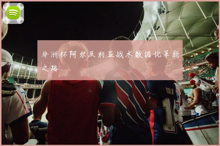 非洲杯阿尔及利亚战术数据化革新之路