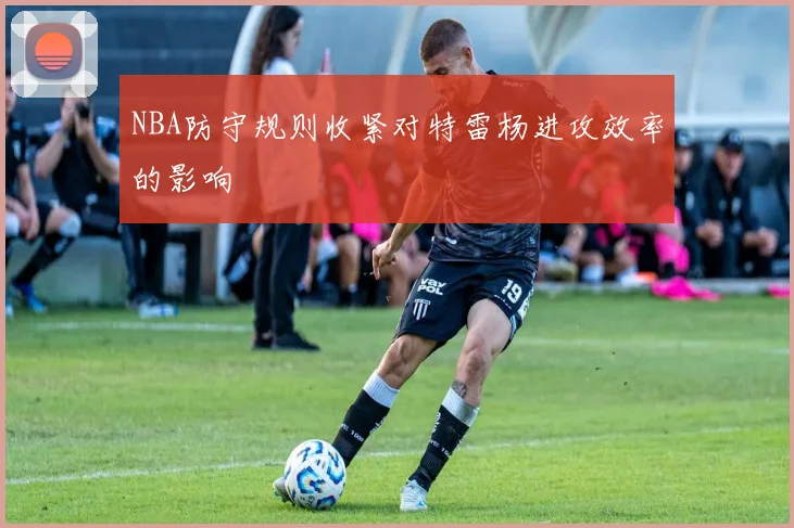 NBA防守规则收紧对特雷杨进攻效率的影响