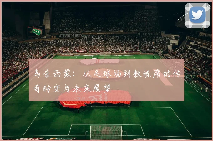 乌奈西蒙：从足球场到教练席的传奇转变与未来展望