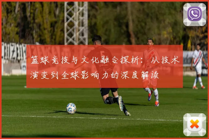 篮球竞技与文化融合探析：从技术演变到全球影响力的深度解读