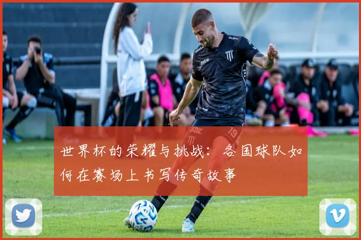 世界杯的荣耀与挑战：各国球队如何在赛场上书写传奇故事
