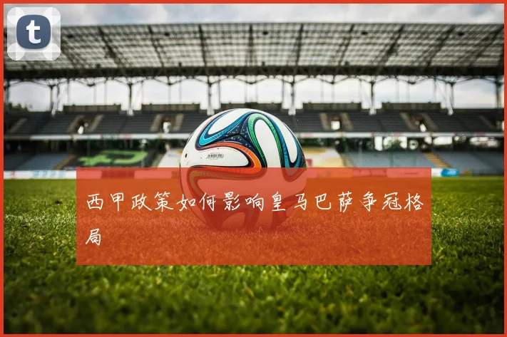 西甲政策如何影响皇马巴萨争冠格局