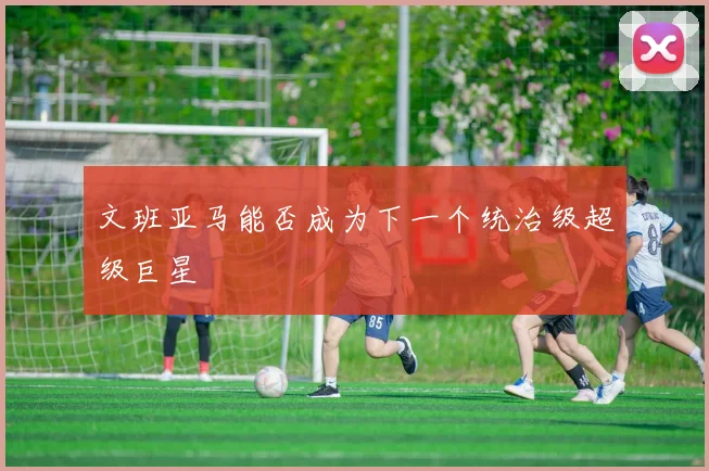 文班亚马能否成为下一个统治级超级巨星