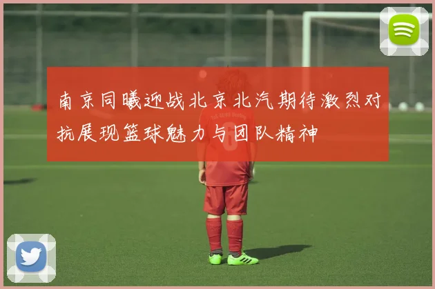 南京同曦迎战北京北汽期待激烈对抗展现篮球魅力与团队精神