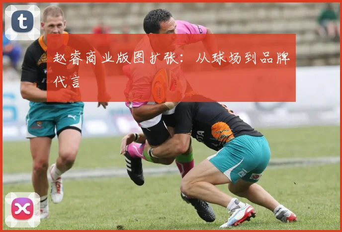 赵睿商业版图扩张：从球场到品牌代言
